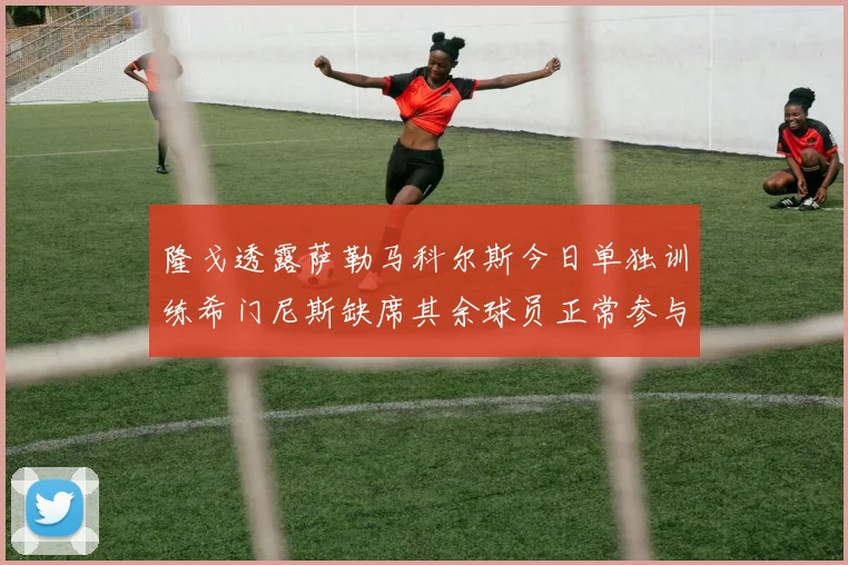 隆戈透露萨勒马科尔斯今日单独训练希门尼斯缺席其余球员正常参与训练