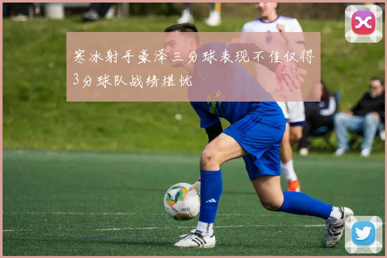 寒冰射手豪泽三分球表现不佳仅得3分球队战绩堪忧