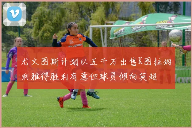 尤文图斯计划以五千万出售K图拉姆利雅得胜利有意但球员倾向英超