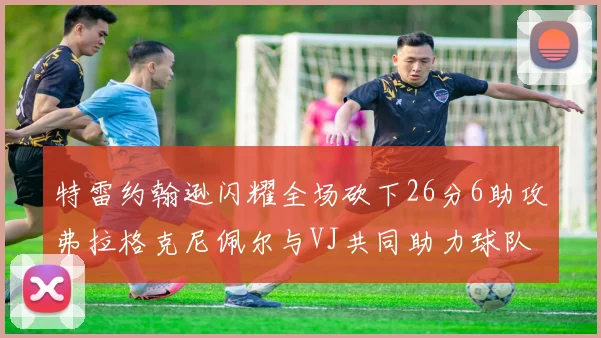 特雷约翰逊闪耀全场砍下26分6助攻弗拉格克尼佩尔与VJ共同助力球队表现出色