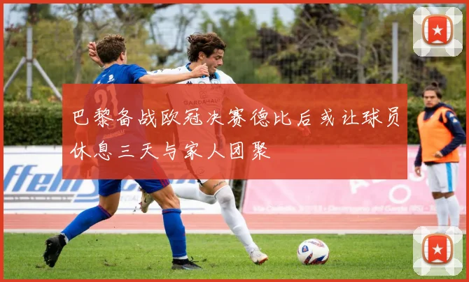巴黎备战欧冠决赛德比后或让球员休息三天与家人团聚