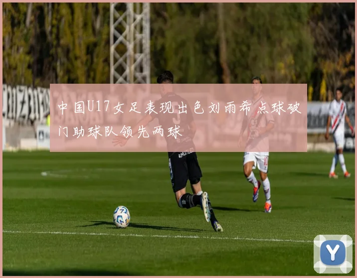 中国U17女足表现出色刘雨希点球破门助球队领先两球