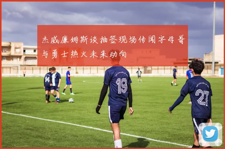杰威廉姆斯谈抽签现场传闻字母哥与勇士热火未来动向