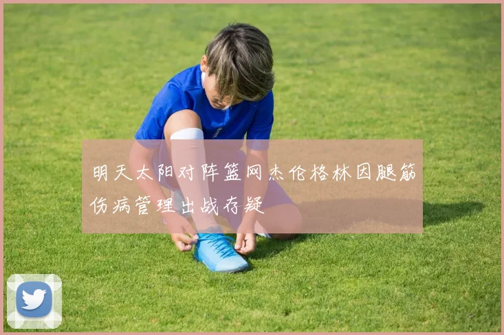 明天太阳对阵篮网杰伦格林因腿筋伤病管理出战存疑