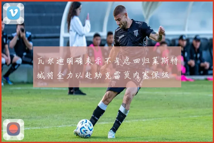 瓦尔迪明确表示不考虑回归莱斯特城将全力以赴助克雷莫内塞保级