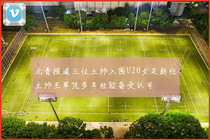 北青报道三位土帅入围U20女足新任主帅王军凭多年经验备受认可