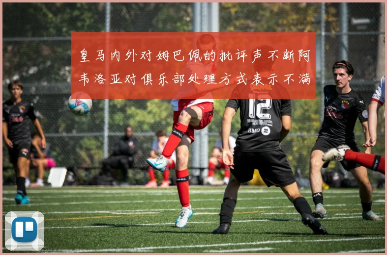 皇马内外对姆巴佩的批评声不断阿韦洛亚对俱乐部处理方式表示不满