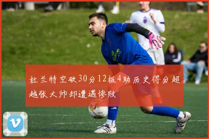杜兰特空砍30分12板4助历史得分超越张大帅却遭遇惨败