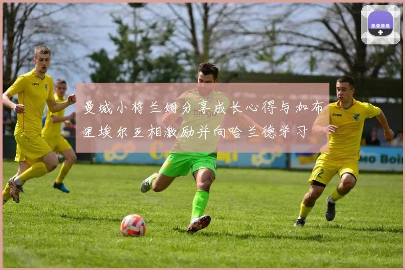 曼城小将兰姆分享成长心得与加布里埃尔互相激励并向哈兰德学习