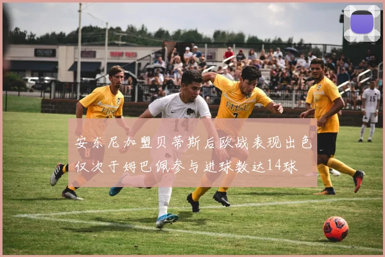 安东尼加盟贝蒂斯后欧战表现出色仅次于姆巴佩参与进球数达14球