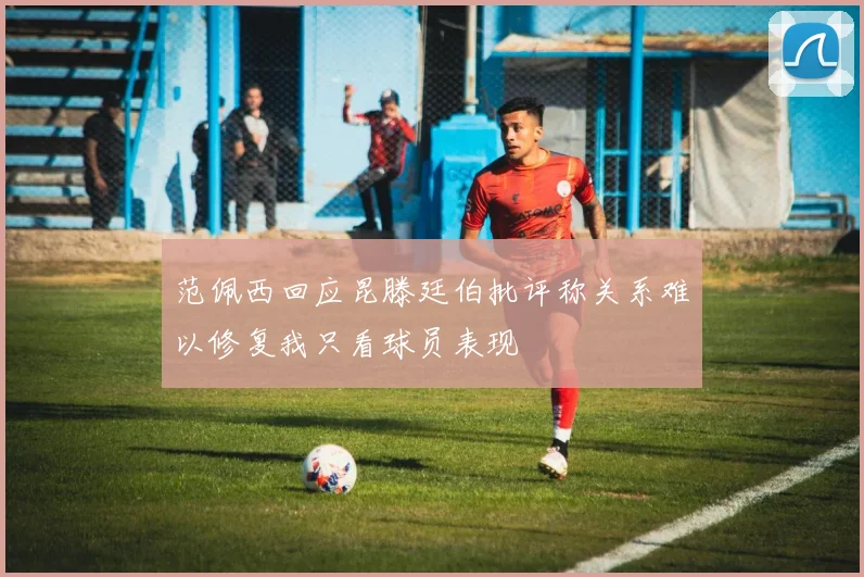 范佩西回应昆滕廷伯批评称关系难以修复我只看球员表现