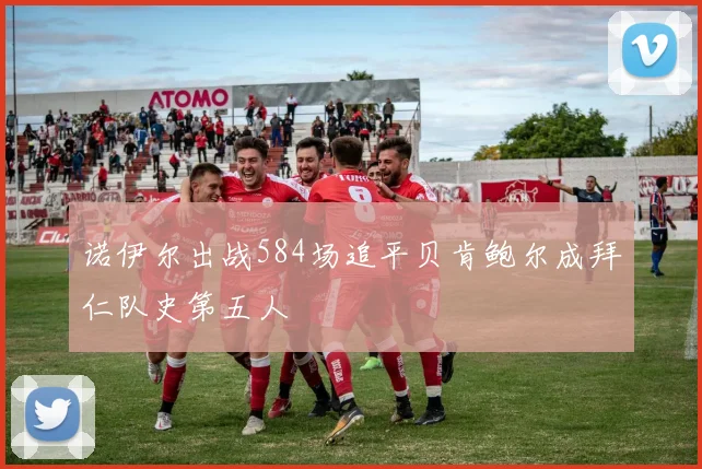 诺伊尔出战584场追平贝肯鲍尔成拜仁队史第五人
