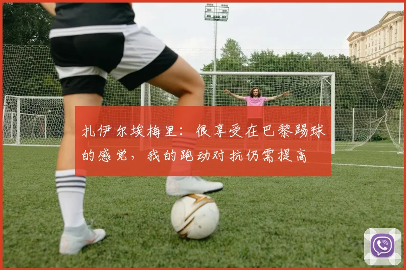 扎伊尔埃梅里：很享受在巴黎踢球的感觉，我的跑动对抗仍需提高