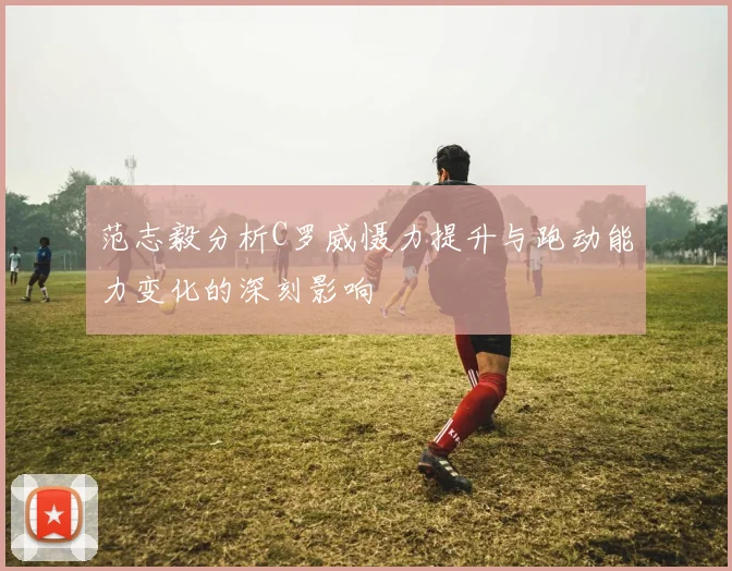 范志毅分析C罗威慑力提升与跑动能力变化的深刻影响